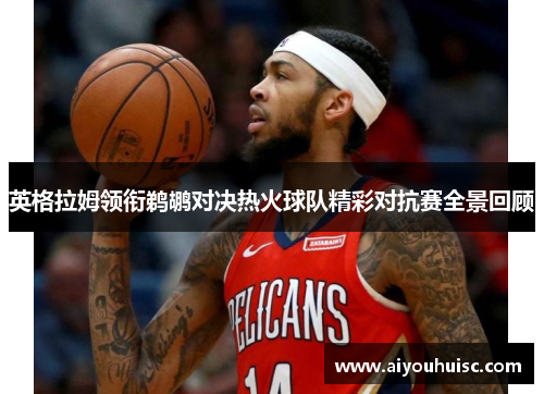 英格拉姆领衔鹈鹕对决热火球队精彩对抗赛全景回顾